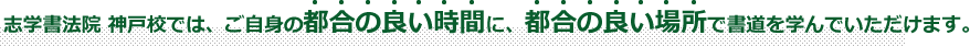 志学書法院 神戸校では、ご自身の都合の良い時間に、都合の良い場所で書道を学んでいただけます。